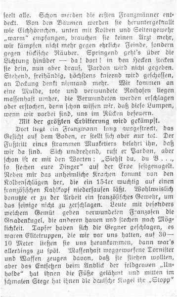 

seelt alle. Schon werden die ersten Franzmnner entdeckt.
Von den Bumen werden sie heruntergeknallt
wie Eichhrnchen, unten mit Kolben und Seitengewehr
warm empfangen, brauchen sie keinen Arzt mehr,
wir kmpfen nicht mehr gegen ehrliche Feinde, sondern
gegen tckische Ruber. Springend geht’s ber die
Lichtung hinber—da! dort! in den Hecken stecken
sie drin, nun aber drauf, Pardon wird nicht gegeben.
Stehend, freihndig, hchstens knieend wird geschossen,
an Deckung denkt niemand mehr. Wir kommen an
eine Mulde, tote und verwundete Rothosen liegen
massenhaft umher, die Verwundeten werden erschlagen
oder erstochen, denn schon wissen wir, da diese Lumpen,
wenn wir vorbei sind, uns im Rcken befeuern.

Mit der grten Erbitterung wird gekmpft.

Dort liegt ein Franzmann lang ausgestreckt, das
Gesicht auf dem Boden, er stellt sich aber nur tot. Der
Futritt eines strammen Musketiers belehrt ihn, da
wir da sind. Sich umdrehend, ruft er Pardon, aber
schon ist er mit den Worten: Siehst du, du B ...,
so stechen eure Dinger auf der Erde festgenagelt.
Neben mir das unheimliche Krachen kommt von den
Kolbenschlgen her, die ein 154er wuchtig auf einen
franzsischen Kahlkopf niedersausen lt. Wohlweislich
benutzte er zu der Arbeit ein franzsisches Gewehr, um
das seinige nicht zu zerschlagen. Leute mit besonders
weichem Gemt geben verwundeten Franzosen die
Gnadenkugel, die anderen hauen und stechen nach Mglichkeit.
Tapfer haben sich die Gegner geschlagen, es
waren Elitetruppen, die wir vor uns hatten, auf 30-10
Meter lieen sie uns herankommen, dann war’s
allerdings zu spt. Massenhaft weggeworfene Tornister
und Waffen zeugen davon, da sie fliehen wollten,
aber das Entsetzen beim Anblick der feldgrauen Unholde
hat ihnen die Fe gelhmt und mitten im
schmalen Stege hat ihnen die deutsche Kugel ihr Stopp